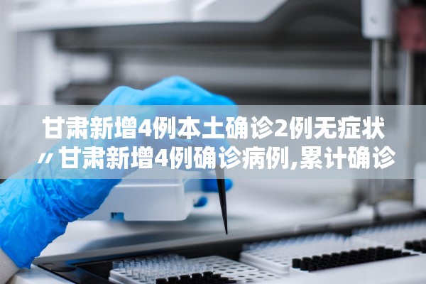 甘肃新增4例本土确诊2例无症状〃甘肃新增4例确诊病例,累计确诊71例,新增疑似病例5例