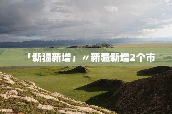 「新疆新增」〃新疆新增2个市 「新疆新增」〃新疆新增2个市