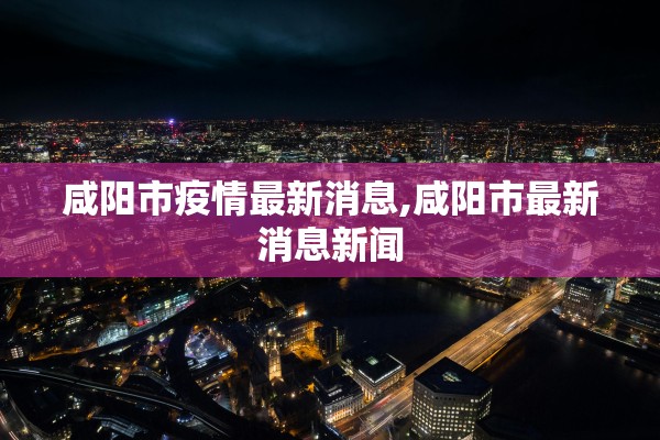 咸阳市疫情最新消息,咸阳市最新消息新闻
