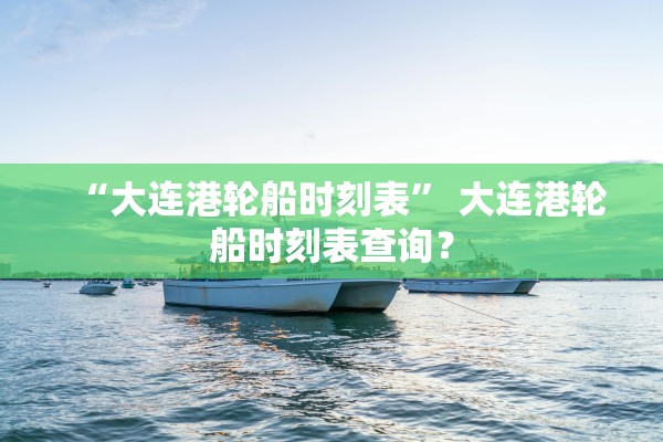 “大连港轮船时刻表” 大连港轮船时刻表查询？