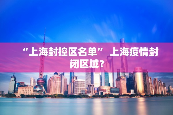 “上海封控区名单” 上海疫情封闭区域？