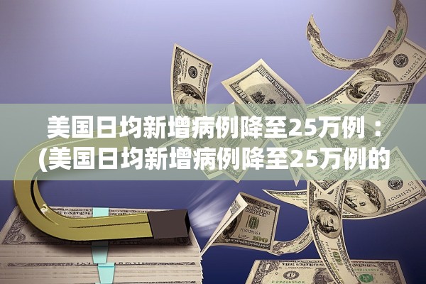 美国日均新增病例降至25万例︰(美国日均新增病例降至25万例的原因)