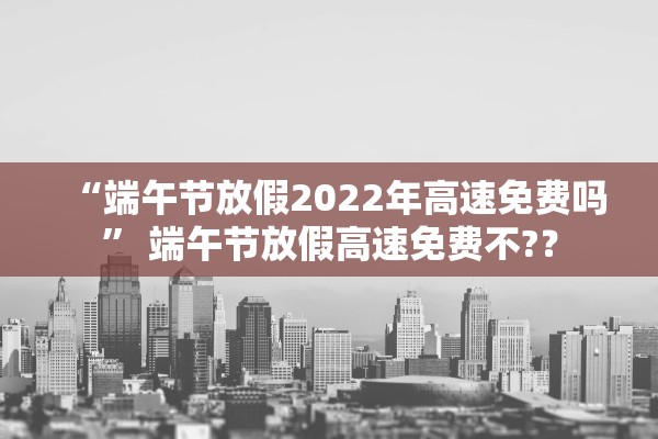 “端午节放假2022年高速免费吗	” 端午节放假高速免费不?？