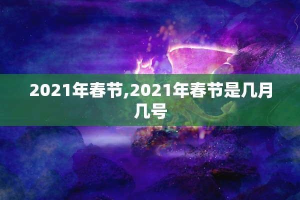 2021年春节,2021年春节是几月几号 2021年春节,2021年春节是几月几号