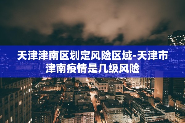 天津津南区划定风险区域-天津市津南疫情是几级风险 天津津南区划定风险区域-天津市津南疫情是几级风险