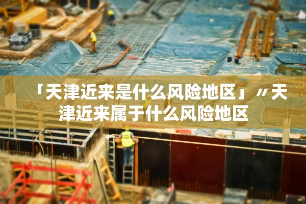 「天津近来是什么风险地区」〃天津近来属于什么风险地区