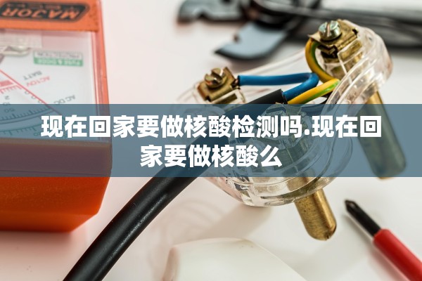 现在回家要做核酸检测吗.现在回家要做核酸么