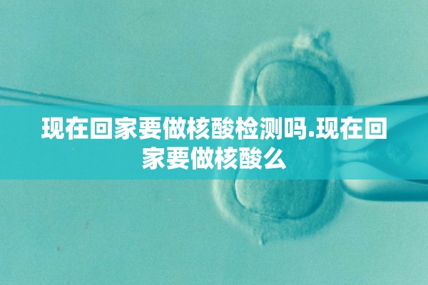 现在回家要做核酸检测吗.现在回家要做核酸么