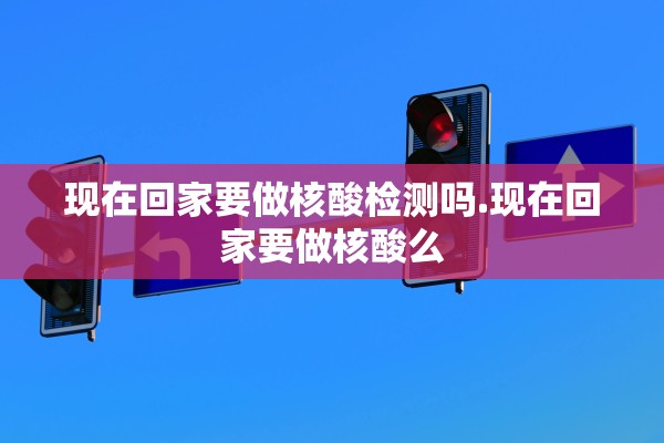 现在回家要做核酸检测吗.现在回家要做核酸么