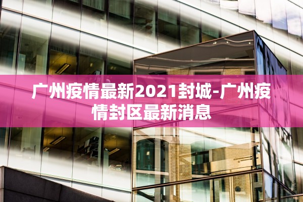 广州疫情最新2021封城-广州疫情封区最新消息 广州疫情最新2021封城-广州疫情封区最新消息
