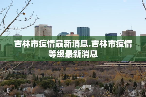 吉林市疫情最新消息.吉林市疫情等级最新消息 吉林市疫情最新消息.吉林市疫情等级最新消息
