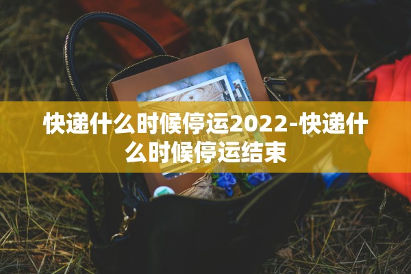 快递什么时候停运2022-快递什么时候停运结束 快递什么时候停运2022-快递什么时候停运结束