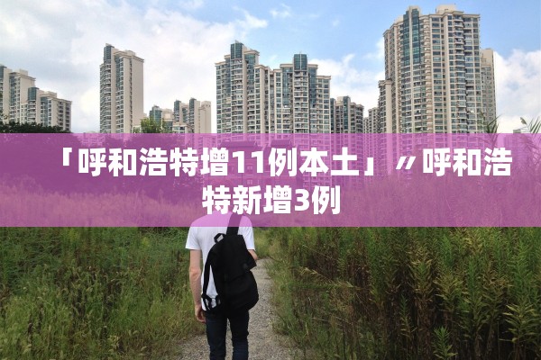 「呼和浩特增11例本土」〃呼和浩特新增3例 「呼和浩特增11例本土」〃呼和浩特新增3例