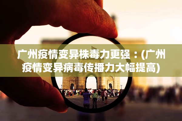 广州疫情变异株毒力更强︰(广州疫情变异病毒传播力大幅提高)