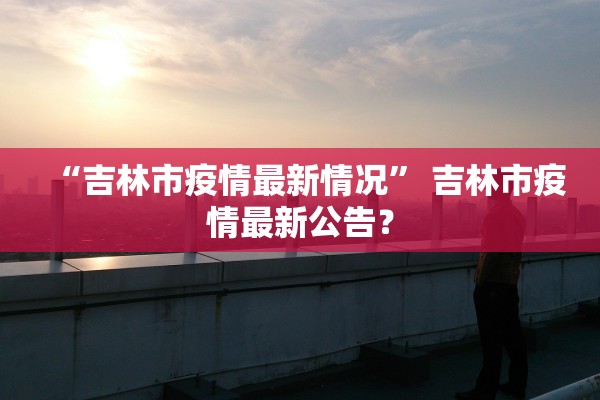 “吉林市疫情最新情况	” 吉林市疫情最新公告？