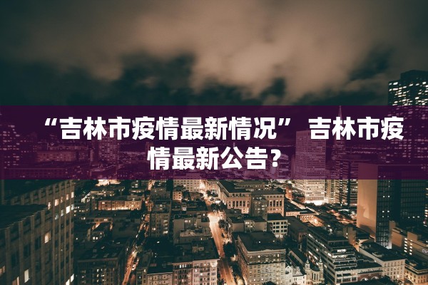 “吉林市疫情最新情况	” 吉林市疫情最新公告？