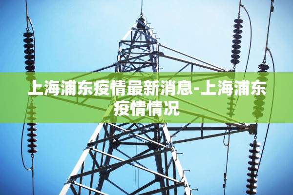 上海浦东疫情最新消息-上海浦东疫情情况 上海浦东疫情最新消息-上海浦东疫情情况