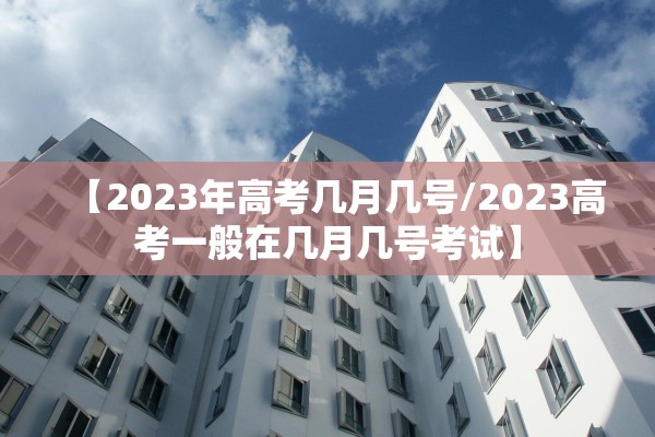 【2023年高考几月几号/2023高考一般在几月几号考试】