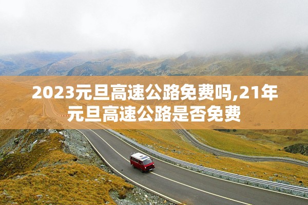 2023元旦高速公路免费吗,21年元旦高速公路是否免费 2023元旦高速公路免费吗,21年元旦高速公路是否免费