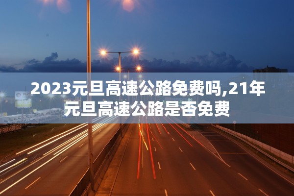 2023元旦高速公路免费吗,21年元旦高速公路是否免费 2023元旦高速公路免费吗,21年元旦高速公路是否免费