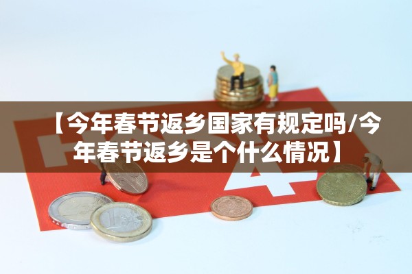 【今年春节返乡国家有规定吗/今年春节返乡是个什么情况】