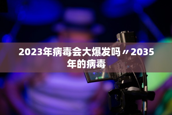 2023年病毒会大爆发吗〃2035年的病毒