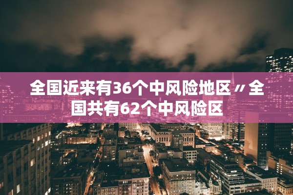 全国近来有36个中风险地区〃全国共有62个中风险区 全国近来有36个中风险地区〃全国共有62个中风险区