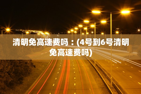清明免高速费吗︰(4号到6号清明免高速费吗)