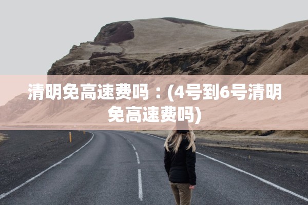 清明免高速费吗︰(4号到6号清明免高速费吗)
