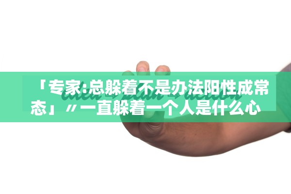 「专家:总躲着不是办法阳性成常态」〃一直躲着一个人是什么心态 「专家:总躲着不是办法阳性成常态」〃一直躲着一个人是什么心态