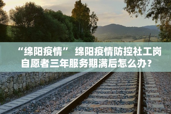 “绵阳疫情	” 绵阳疫情防控社工岗自愿者三年服务期满后怎么办？