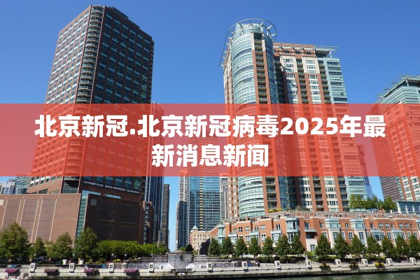 北京新冠.北京新冠病毒2025年最新消息新闻 北京新冠.北京新冠病毒2025年最新消息新闻