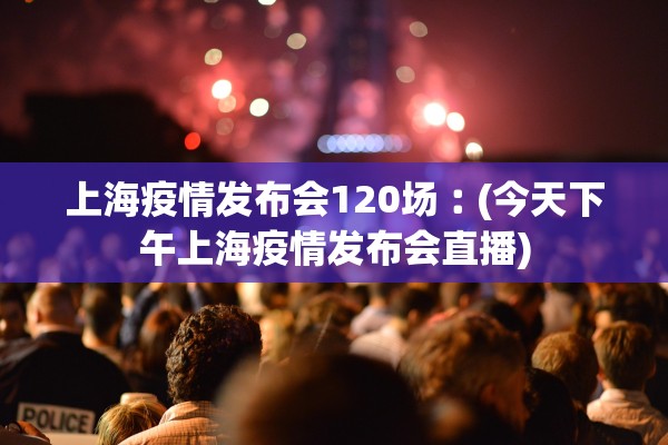 上海疫情发布会120场︰(今天下午上海疫情发布会直播)