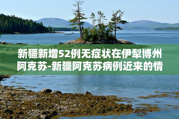 新疆新增52例无症状在伊犁博州阿克苏-新疆阿克苏病例近来的情况