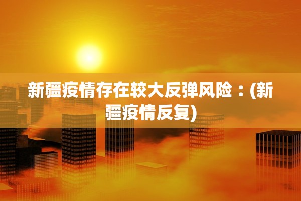 新疆疫情存在较大反弹风险︰(新疆疫情反复)