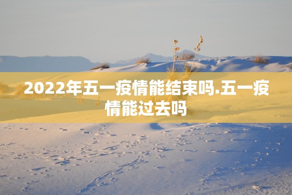 2022年五一疫情能结束吗.五一疫情能过去吗 2022年五一疫情能结束吗.五一疫情能过去吗