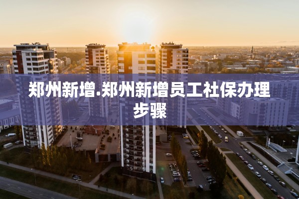 郑州新增.郑州新增员工社保办理步骤