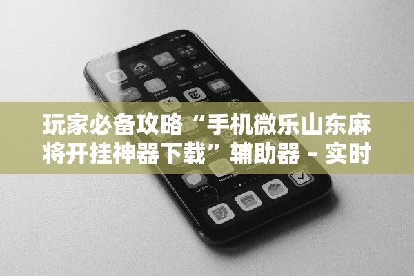 玩家必备攻略“手机微乐山东麻将开挂神器下载”辅助器 – 实时智能回复