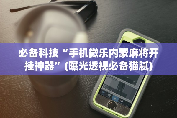 必备科技“手机微乐内蒙麻将开挂神器”(曝光透视必备猫腻)