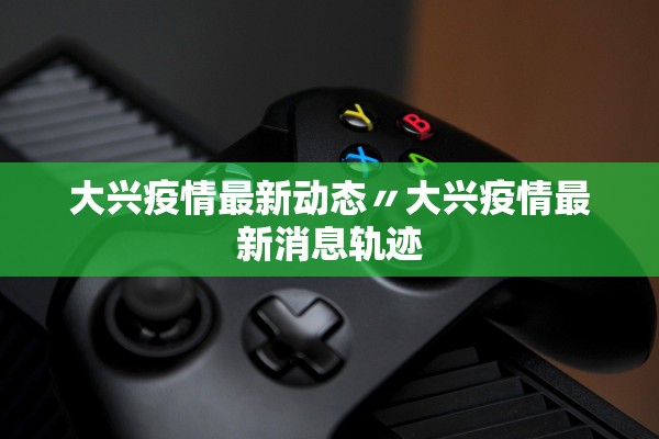 大兴疫情最新动态〃大兴疫情最新消息轨迹