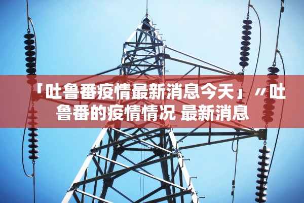 「吐鲁番疫情最新消息今天」〃吐鲁番的疫情情况 最新消息 「吐鲁番疫情最新消息今天」〃吐鲁番的疫情情况 最新消息