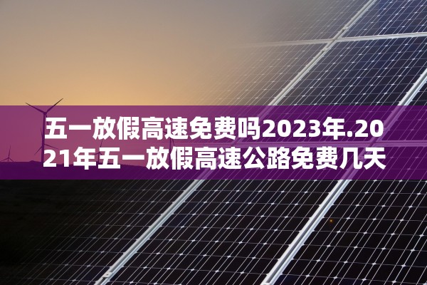 五一放假高速免费吗2023年.2021年五一放假高速公路免费几天 五一放假高速免费吗2023年.2021年五一放假高速公路免费几天