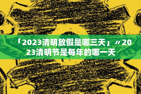 「2023清明放假是哪三天」〃2023清明节是每年的哪一天