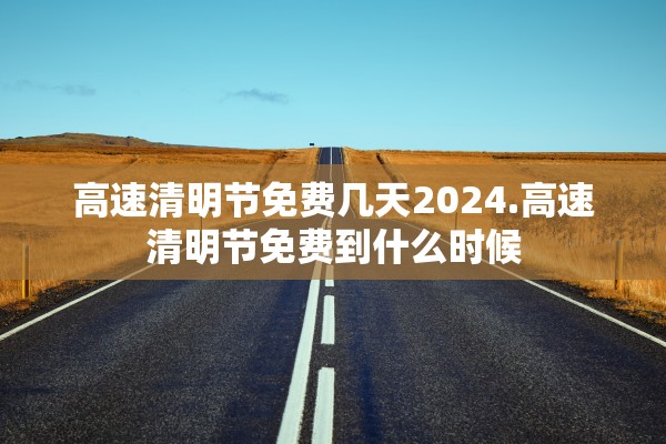 高速清明节免费几天2024.高速清明节免费到什么时候