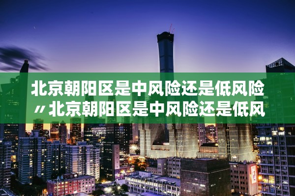 北京朝阳区是中风险还是低风险〃北京朝阳区是中风险还是低风险2021年8月