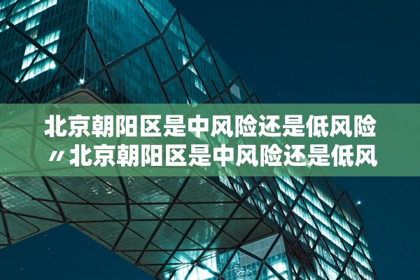 北京朝阳区是中风险还是低风险〃北京朝阳区是中风险还是低风险2021年8月