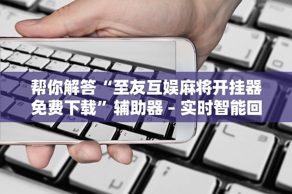 帮你解答“至友互娱麻将开挂器免费下载”辅助器 – 实时智能回复