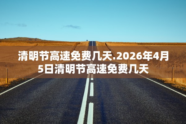 清明节高速免费几天.2026年4月5日清明节高速免费几天