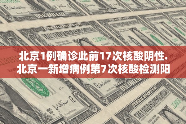 北京1例确诊此前17次核酸阴性.北京一新增病例第7次核酸检测阳性
