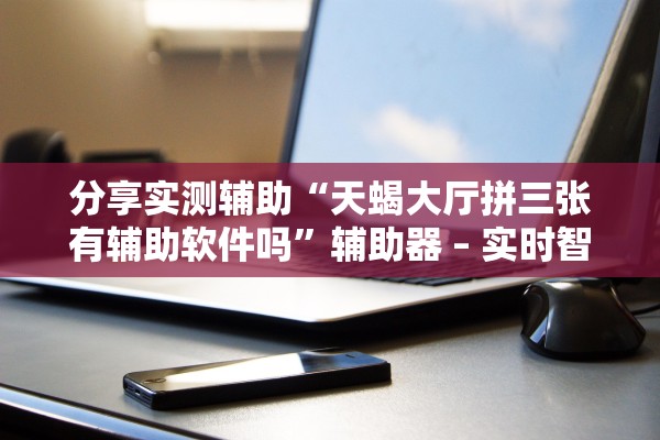 分享实测辅助“天蝎大厅拼三张有辅助软件吗”辅助器 – 实时智能回复